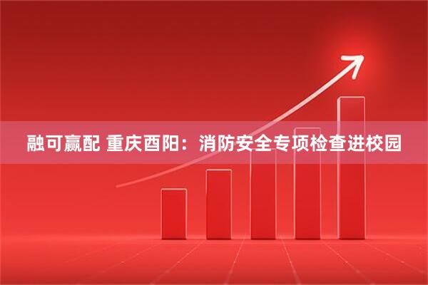 融可赢配 重庆酉阳:消防安全专项检查进校园