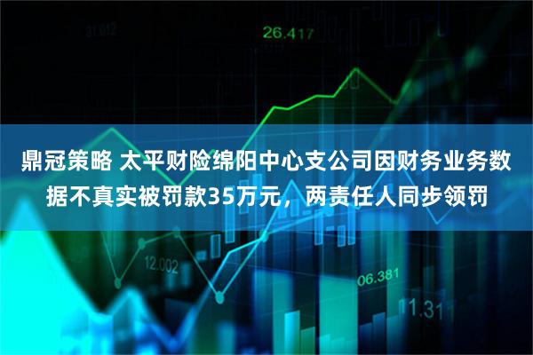 鼎冠策略 太平财险绵阳中心支公司因财务业务数据不真实被罚款35万元，两责任人同步领罚