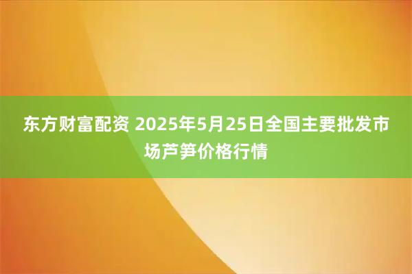 东方财富配资 2025年5月25日全国主要批发市场芦笋价格行情