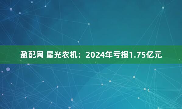 盈配网 星光农机：2024年亏损1.75亿元