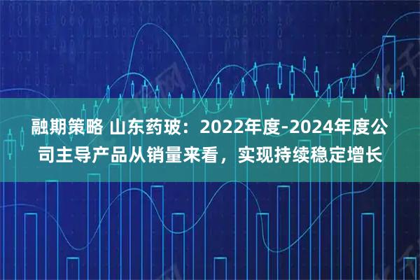 融期策略 山东药玻：2022年度-2024年度公司主导产品从销量来看，实现持续稳定增长