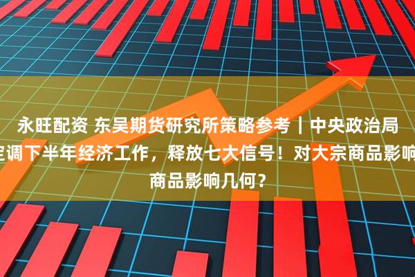 永旺配资 东吴期货研究所策略参考|中央政治局会议定调下半年经济工作,释放七大信号!对大宗商品影响几何?