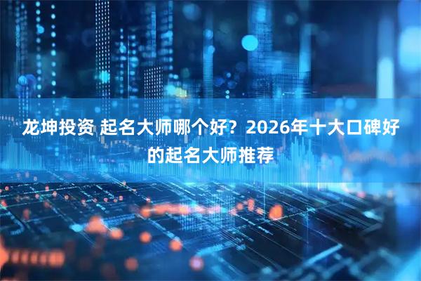 龙坤投资 起名大师哪个好?2026年十大口碑好的起名大师推荐