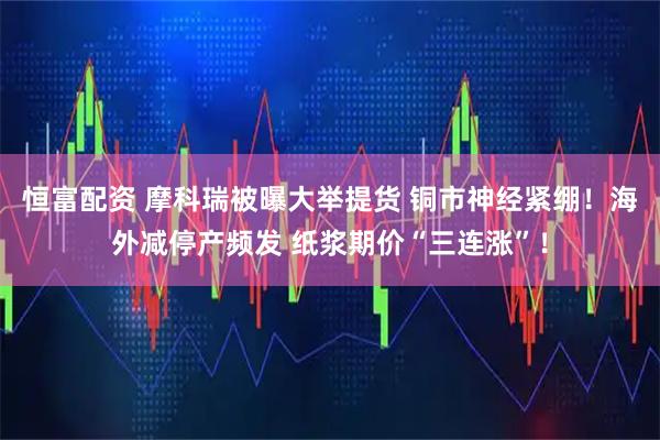 恒富配资 摩科瑞被曝大举提货 铜市神经紧绷！海外减停产频发 纸浆期价“三连涨”！