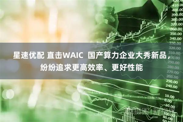 星速优配 直击WAIC  国产算力企业大秀新品，纷纷追求更高效率、更好性能