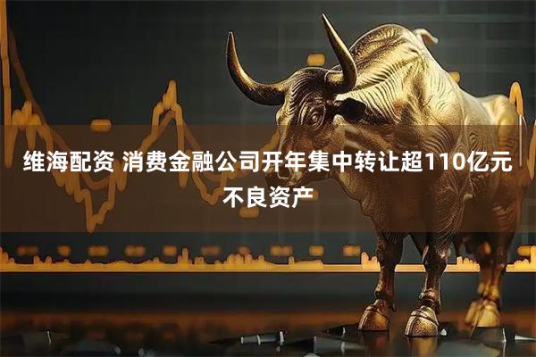 维海配资 消费金融公司开年集中转让超110亿元不良资产