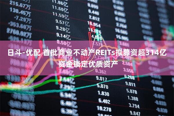 日斗-优配 首批商业不动产REITs拟募资超314亿 资金锁定优质资产