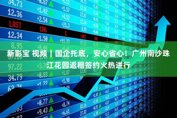 新影宝 视频｜国企托底，安心省心！广州南沙珠江花园返租签约火热进行