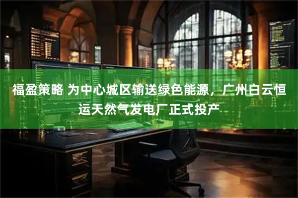 福盈策略 为中心城区输送绿色能源,广州白云恒运天然气发电厂正式投产